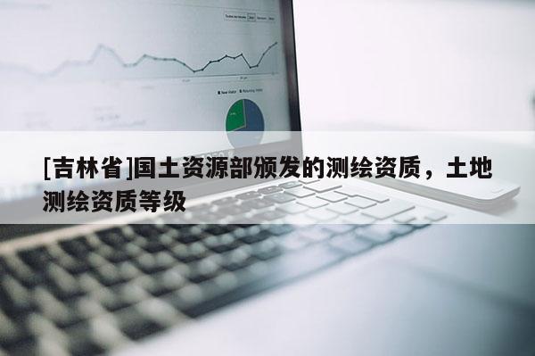 [吉林省]国土资源部颁发的测绘资质，土地测绘资质等级