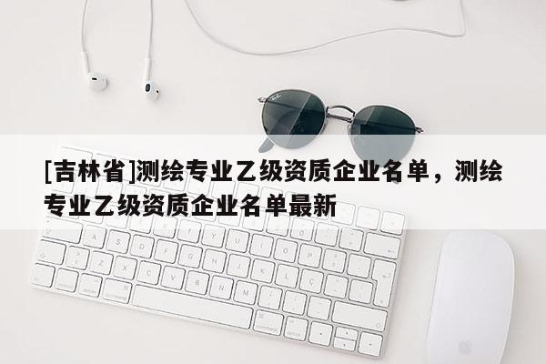 [吉林省]测绘专业乙级资质企业名单，测绘专业乙级资质企业名单最新