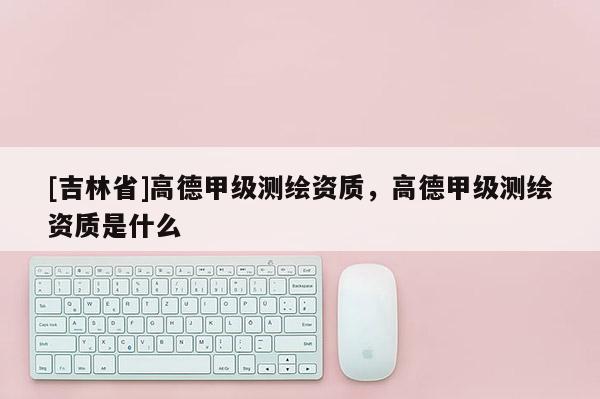 [吉林省]高德甲级测绘资质，高德甲级测绘资质是什么