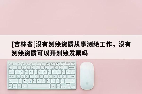 [吉林省]没有测绘资质从事测绘工作，没有测绘资质可以开测绘发票吗