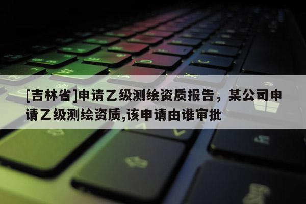[吉林省]申请乙级测绘资质报告，某公司申请乙级测绘资质,该申请由谁审批