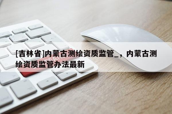 [吉林省]内蒙古测绘资质监管_，内蒙古测绘资质监管办法最新