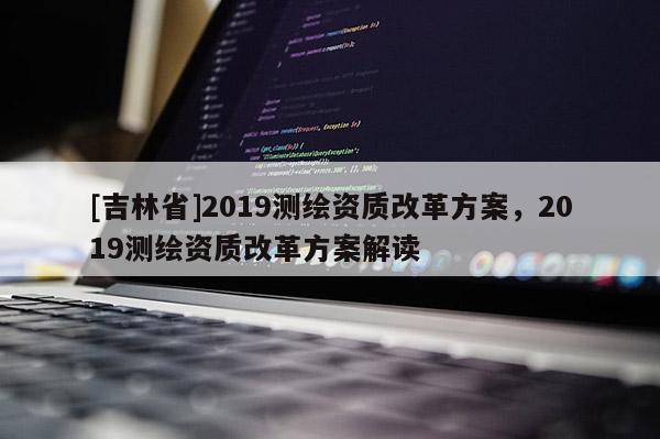 [吉林省]2019测绘资质改革方案，2019测绘资质改革方案解读