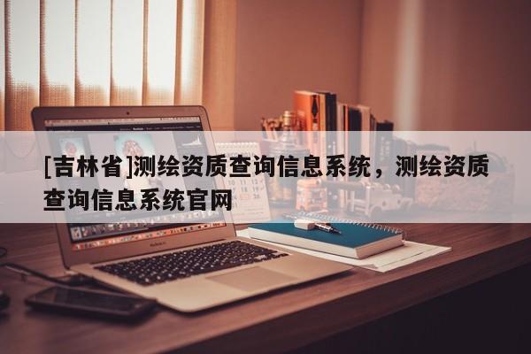 [吉林省]测绘资质查询信息系统，测绘资质查询信息系统官网