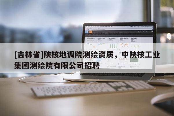 [吉林省]陕核地调院测绘资质，中陕核工业集团测绘院有限公司招聘
