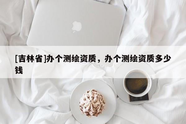 [吉林省]办个测绘资质，办个测绘资质多少钱