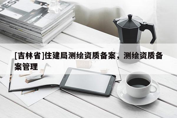 [吉林省]住建局测绘资质备案，测绘资质备案管理
