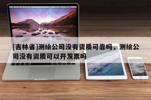 [吉林省]测绘公司没有资质可靠吗，测绘公司没有资质可以开发票吗