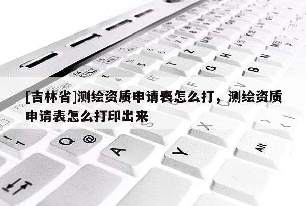 [吉林省]测绘资质申请表怎么打，测绘资质申请表怎么打印出来