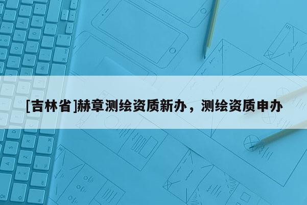 [吉林省]赫章测绘资质新办，测绘资质申办