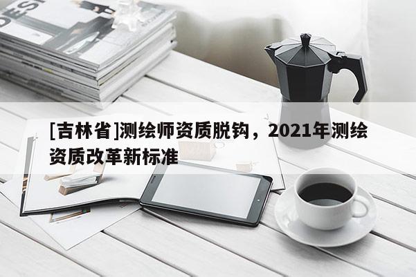 [吉林省]测绘师资质脱钩，2021年测绘资质改革新标准