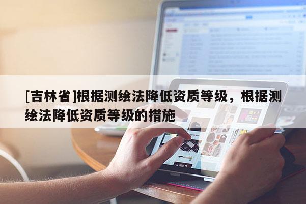 [吉林省]根据测绘法降低资质等级，根据测绘法降低资质等级的措施