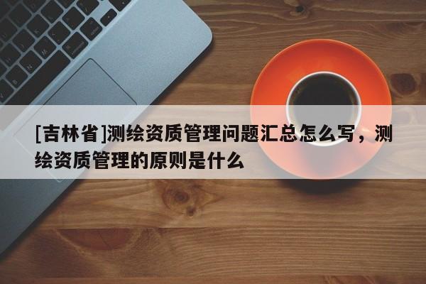 [吉林省]测绘资质管理问题汇总怎么写，测绘资质管理的原则是什么