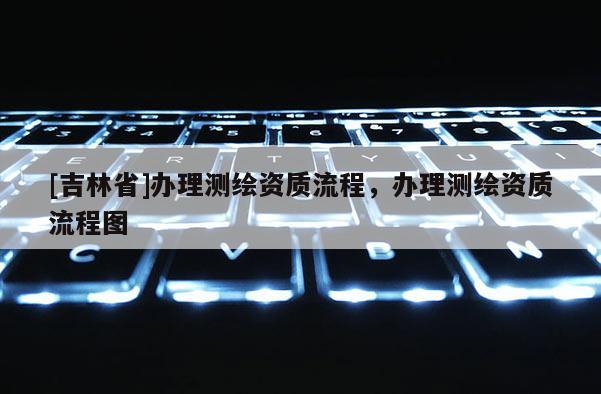 [吉林省]办理测绘资质流程，办理测绘资质流程图