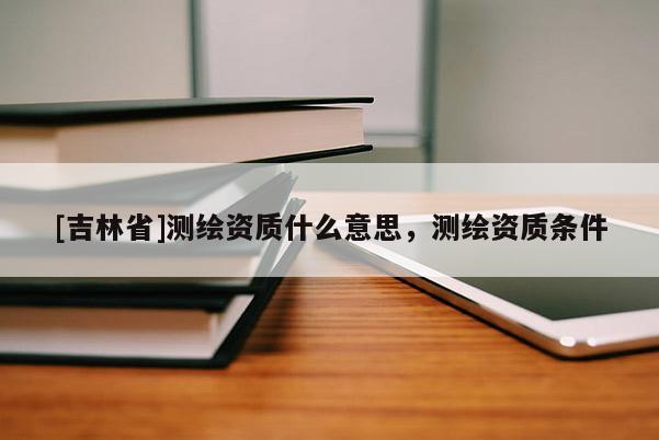 [吉林省]测绘资质什么意思，测绘资质条件