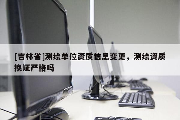 [吉林省]测绘单位资质信息变更，测绘资质换证严格吗