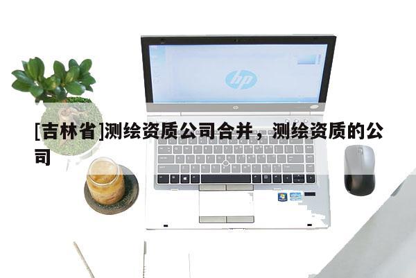 [吉林省]测绘资质公司合并，测绘资质的公司