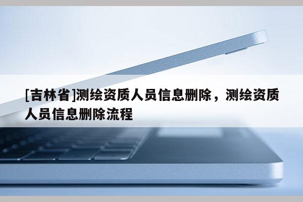 [吉林省]测绘资质人员信息删除，测绘资质人员信息删除流程