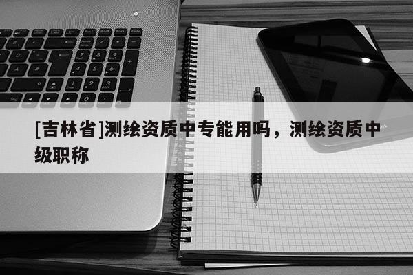 [吉林省]测绘资质中专能用吗，测绘资质中级职称
