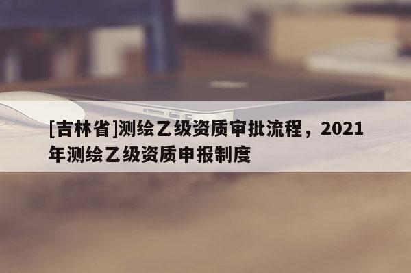 [吉林省]测绘乙级资质审批流程，2021年测绘乙级资质申报制度