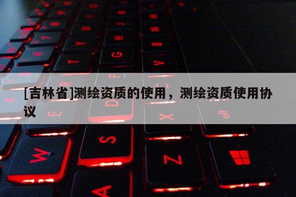 [吉林省]测绘资质的使用，测绘资质使用协议
