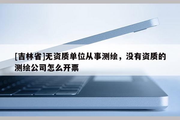 [吉林省]无资质单位从事测绘，没有资质的测绘公司怎么开票