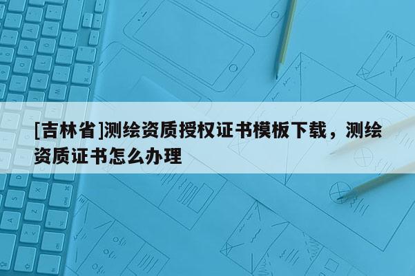 [吉林省]测绘资质授权证书模板下载，测绘资质证书怎么办理