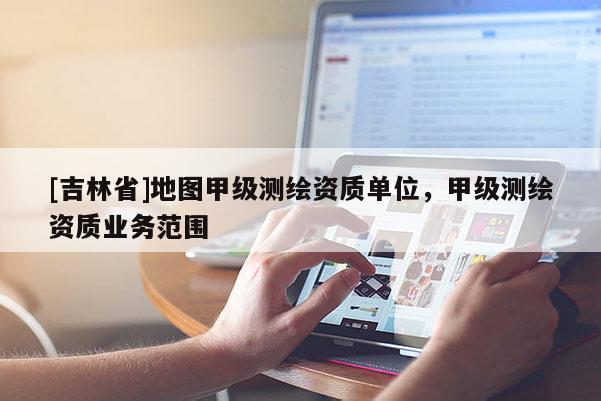 [吉林省]地图甲级测绘资质单位，甲级测绘资质业务范围