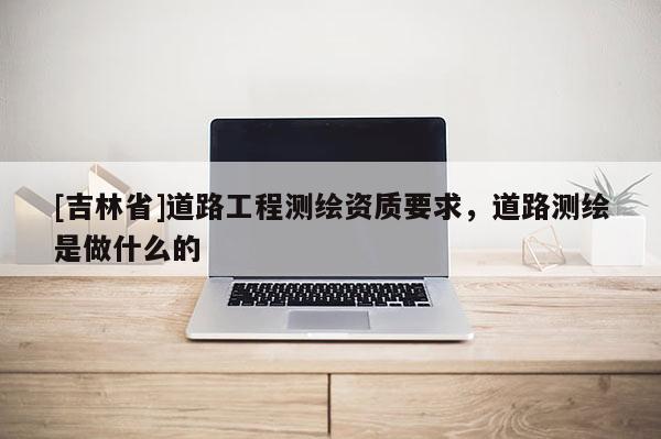 [吉林省]道路工程测绘资质要求，道路测绘是做什么的