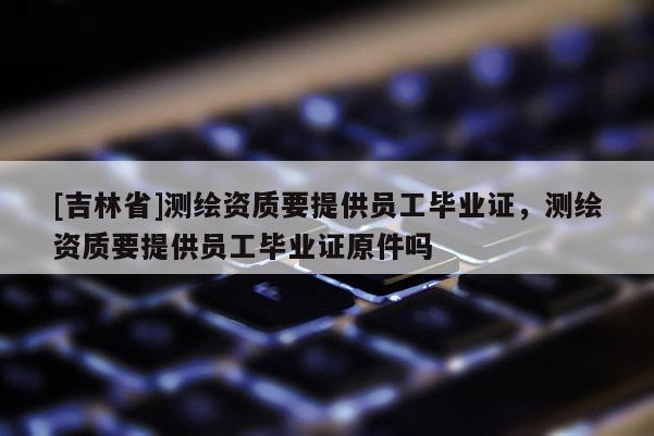 [吉林省]测绘资质要提供员工毕业证，测绘资质要提供员工毕业证原件吗