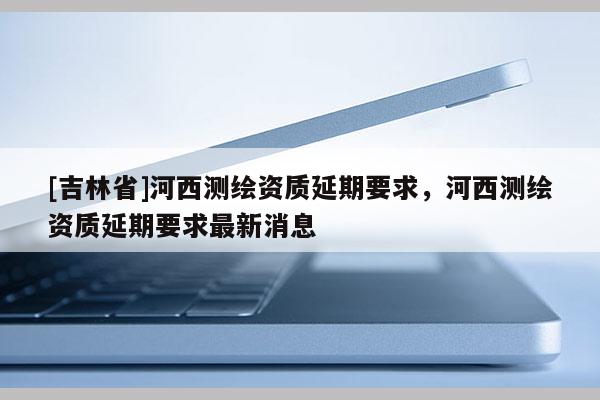 [吉林省]河西测绘资质延期要求，河西测绘资质延期要求最新消息