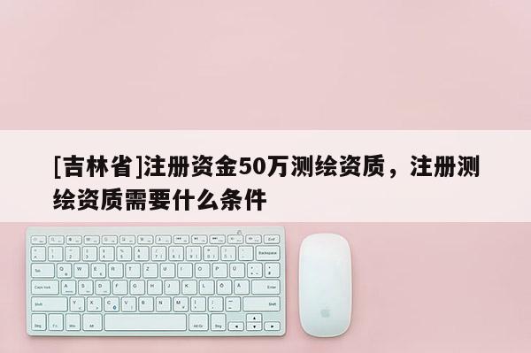 [吉林省]注册资金50万测绘资质，注册测绘资质需要什么条件