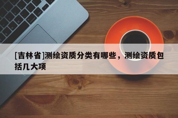 [吉林省]测绘资质分类有哪些，测绘资质包括几大项