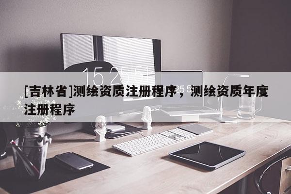 [吉林省]测绘资质注册程序，测绘资质年度注册程序