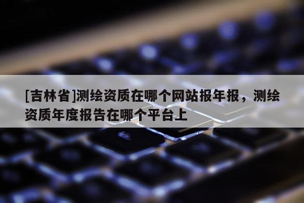 [吉林省]测绘资质在哪个网站报年报，测绘资质年度报告在哪个平台上