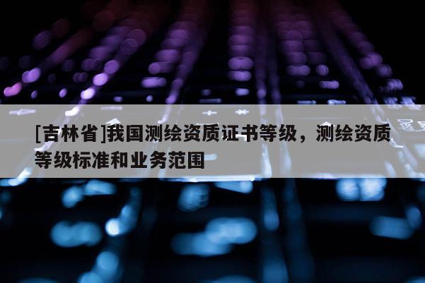 [吉林省]我国测绘资质证书等级，测绘资质等级标准和业务范围
