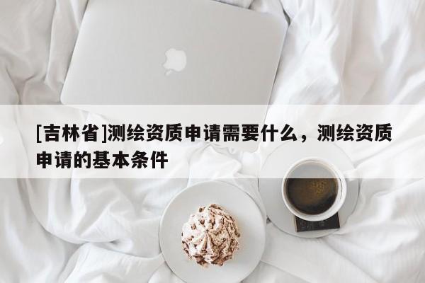 [吉林省]测绘资质申请需要什么，测绘资质申请的基本条件