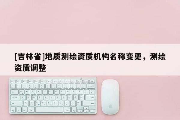 [吉林省]地质测绘资质机构名称变更，测绘资质调整