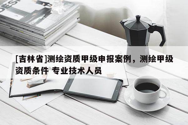 [吉林省]测绘资质甲级申报案例，测绘甲级资质条件 专业技术人员