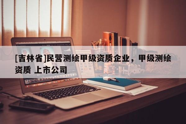 [吉林省]民营测绘甲级资质企业，甲级测绘资质 上市公司