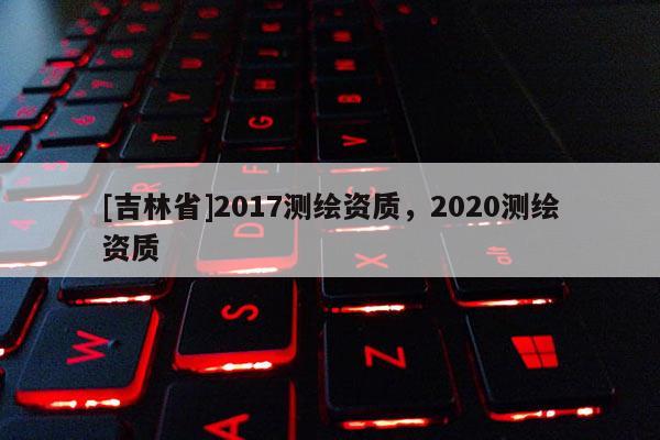 [吉林省]2017测绘资质，2020测绘资质