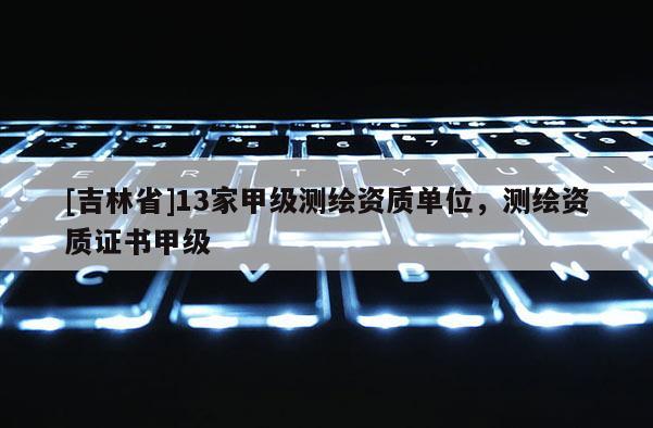 [吉林省]13家甲级测绘资质单位，测绘资质证书甲级