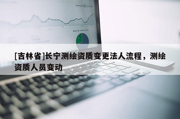 [吉林省]长宁测绘资质变更法人流程，测绘资质人员变动