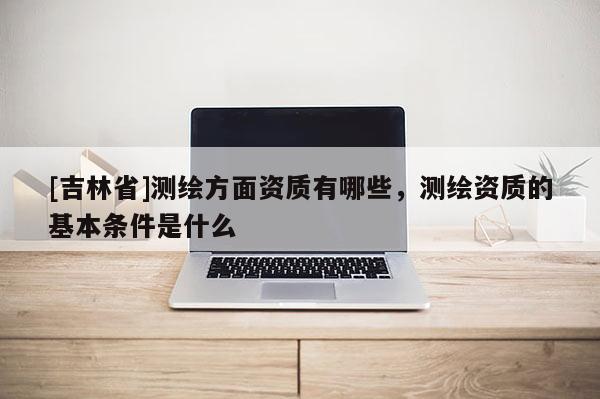 [吉林省]测绘方面资质有哪些，测绘资质的基本条件是什么