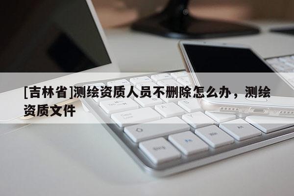 [吉林省]测绘资质人员不删除怎么办，测绘资质文件