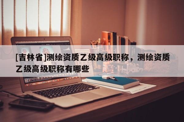 [吉林省]测绘资质乙级高级职称，测绘资质乙级高级职称有哪些
