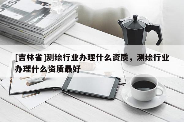 [吉林省]测绘行业办理什么资质，测绘行业办理什么资质最好