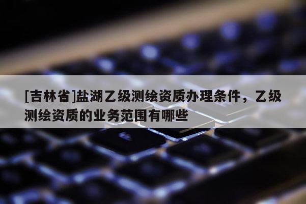 [吉林省]盐湖乙级测绘资质办理条件，乙级测绘资质的业务范围有哪些
