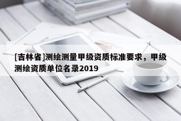 [吉林省]测绘测量甲级资质标准要求，甲级测绘资质单位名录2019