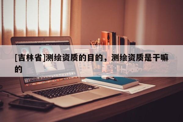 [吉林省]测绘资质的目的，测绘资质是干嘛的